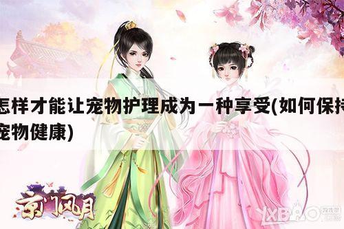 怎样才能让宠物护理成为一种享受(如何保持宠物健康)